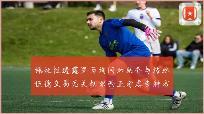 佩杜拉透露罗马询问加纳乔与格林伍德交易无关切尔西正考虑多种方案