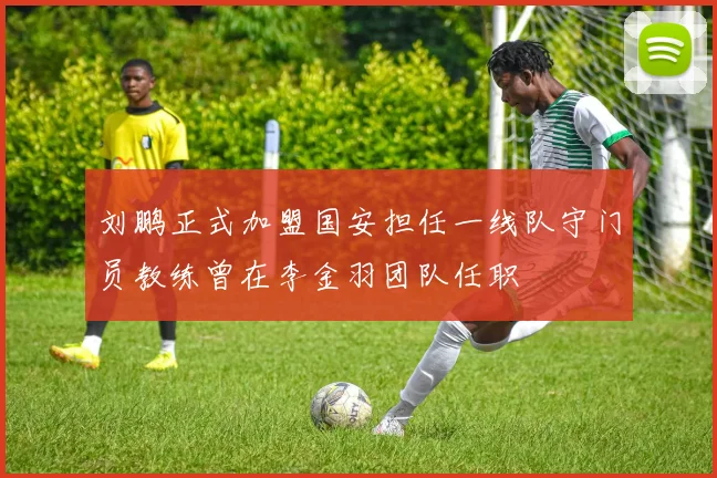 刘鹏正式加盟国安担任一线队守门员教练曾在李金羽团队任职
