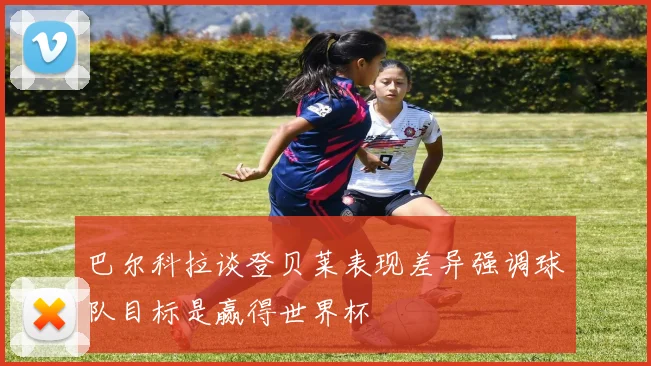 巴尔科拉谈登贝莱表现差异强调球队目标是赢得世界杯