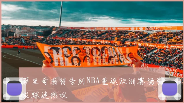 萨里奇或将告别NBA重返欧洲赛场引发球迷热议