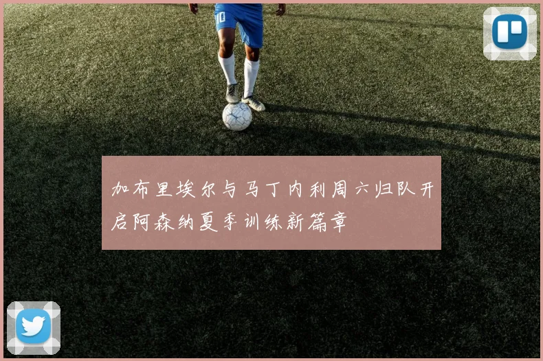 加布里埃尔与马丁内利周六归队开启阿森纳夏季训练新篇章