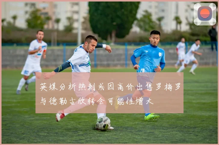英媒分析热刺或因高价出售罗梅罗与德勒古欣转会可能性增大