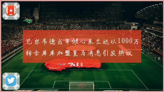 巴尔韦德当年倾心米兰达以1000万转会库库加盟皇马消息引发热议