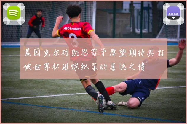 莱因克尔对凯恩寄予厚望期待其打破世界杯进球纪录的喜悦之情