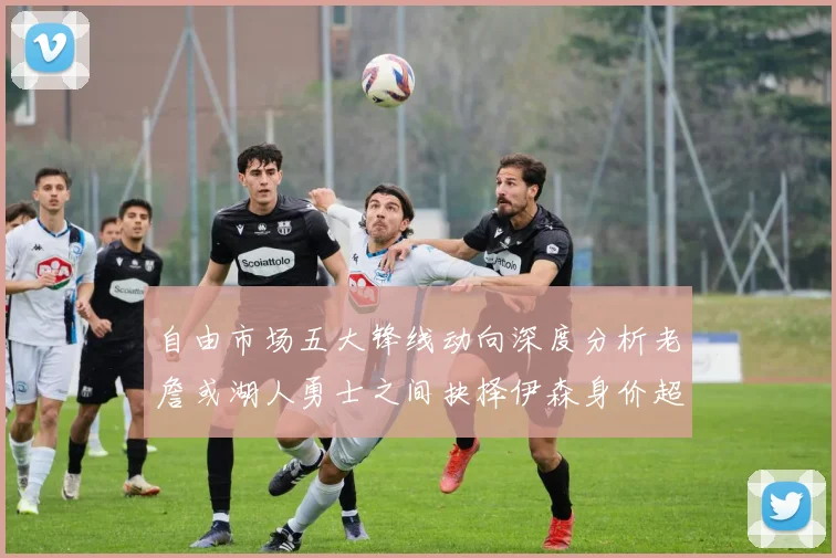 自由市场五大锋线动向深度分析老詹或湖人勇士之间抉择伊森身价超2000万