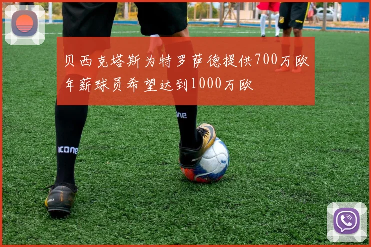 贝西克塔斯为特罗萨德提供700万欧年薪球员希望达到1000万欧