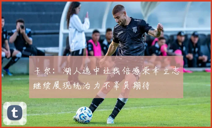 卡尔：湖人选中让我倍感荣幸立志继续展现统治力不辜负期待