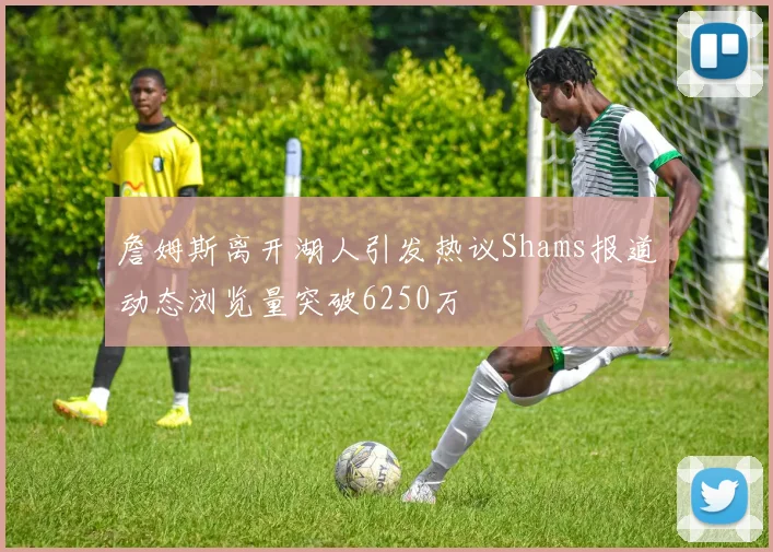 詹姆斯离开湖人引发热议Shams报道动态浏览量突破6250万
