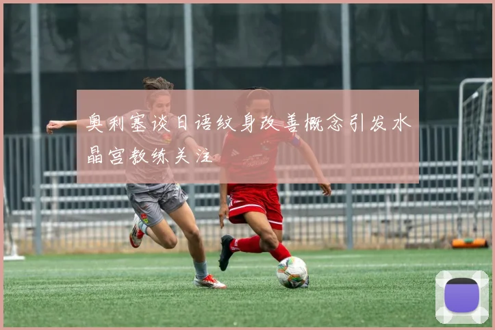 奥利塞谈日语纹身改善概念引发水晶宫教练关注